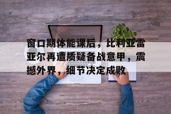 ac 米兰中文官网-窗口期体能课后，比利亚雷亚尔再遭质疑备战意甲，震撼外界，细节决定成败